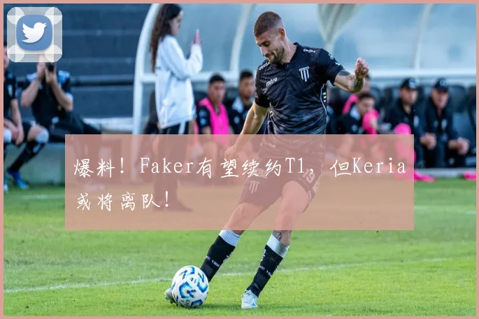 爆料!Faker有望续约T1,但Keria或将离队!