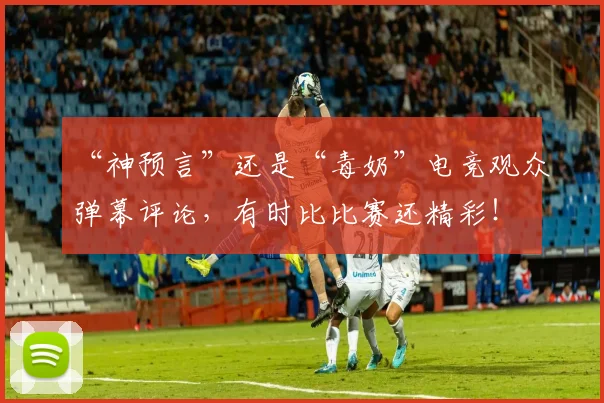 “神预言”还是“毒奶”电竞观众弹幕评论,有时比比赛还精彩!